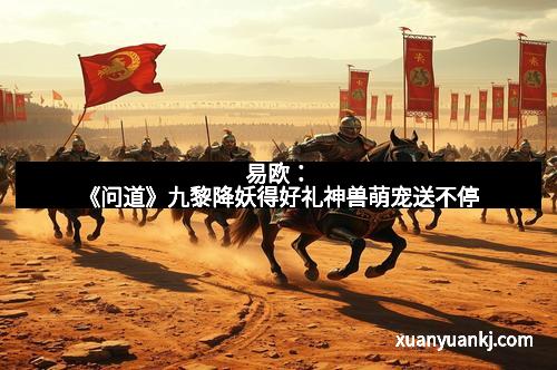 易欧：《问道》九黎降妖得好礼神兽萌宠送不停